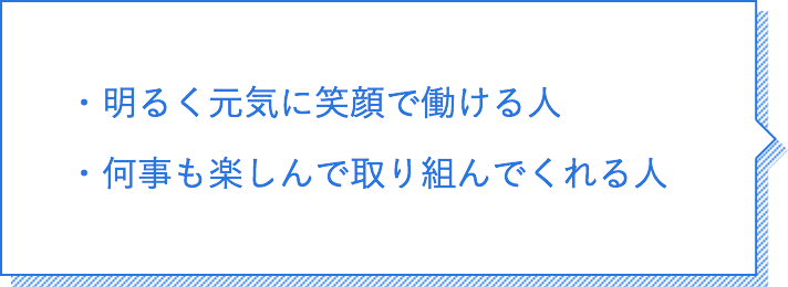 明るく元気に笑顔で働ける人。何事も楽しんで取り組んでくれる人。